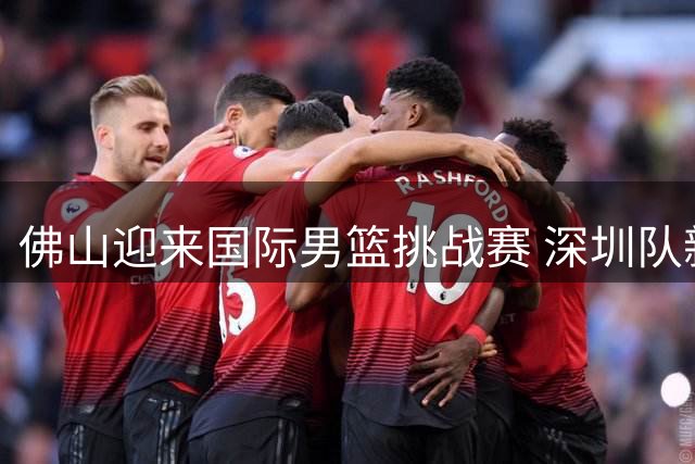 佛山迎来国际男篮挑战赛 深圳队新老结合备战CBA新赛季